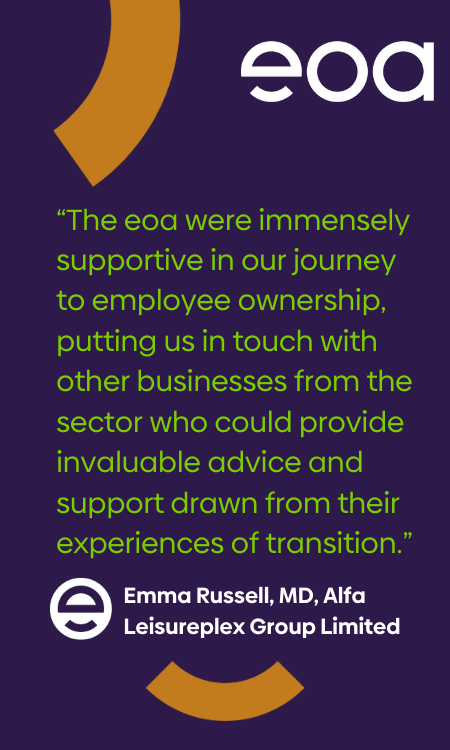 “The eoa were immensely supportive in our journey to employee ownership, putting us in touch with other businesses from the sector who could provide invaluable advice and support drawn from their experiences of transition.” Emma Russell, MD, Alfa Leisureplex Group Limited